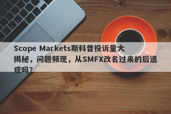 Scope Markets斯科普投诉量大揭秘，问题频现，从SMFX改名过来的后遗症吗？-第1张图片-要懂汇圈网