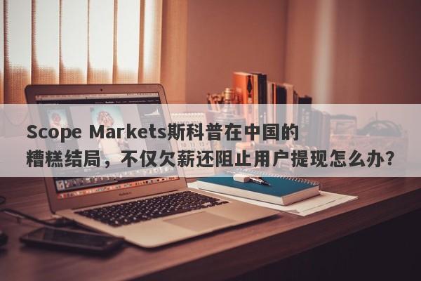 Scope Markets斯科普在中国的糟糕结局，不仅欠薪还阻止用户提现怎么办？-第1张图片-要懂汇圈网