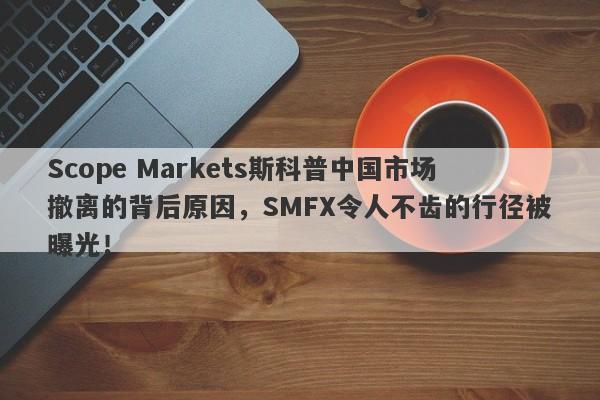 Scope Markets斯科普中国市场撤离的背后原因，SMFX令人不齿的行径被曝光！-第1张图片-要懂汇圈网