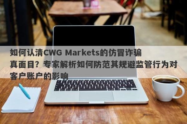 如何认清CWG Markets的仿冒诈骗真面目？专家解析如何防范其规避监管行为对客户账户的影响-第1张图片-要懂汇圈网