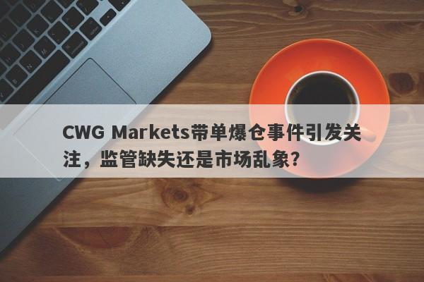 CWG Markets带单爆仓事件引发关注，监管缺失还是市场乱象？-第1张图片-要懂汇圈网