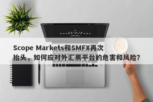 Scope Markets和SMFX再次抬头，如何应对外汇黑平台的危害和风险？-第1张图片-要懂汇圈网