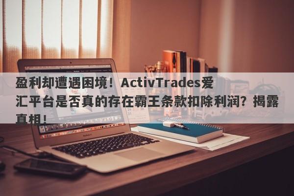 盈利却遭遇困境！ActivTrades爱汇平台是否真的存在霸王条款扣除利润？揭露真相！-第1张图片-要懂汇圈网