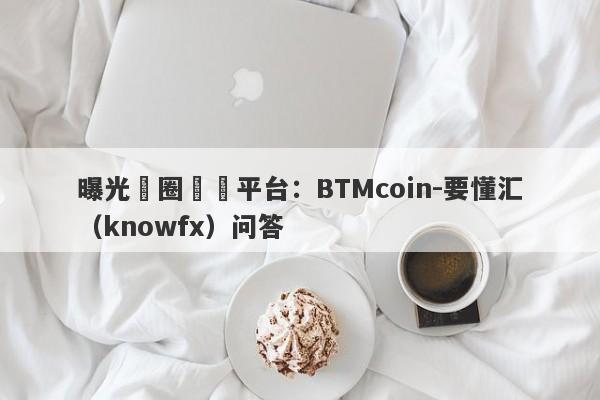 曝光幣圈詐騙平台：BTMcoin-要懂汇（knowfx）问答-第1张图片-要懂汇圈网