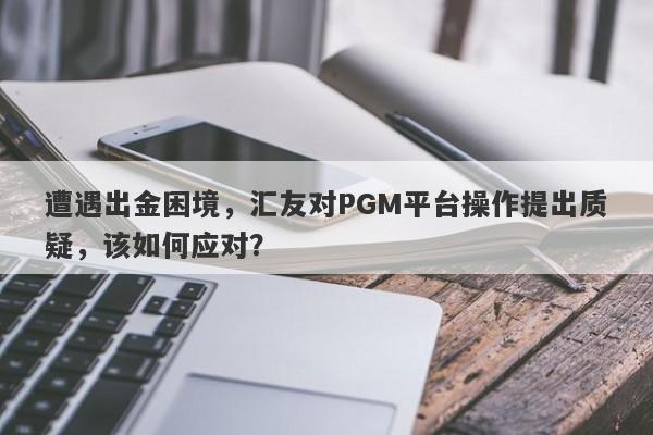 遭遇出金困境，汇友对PGM平台操作提出质疑，该如何应对？-第1张图片-要懂汇圈网