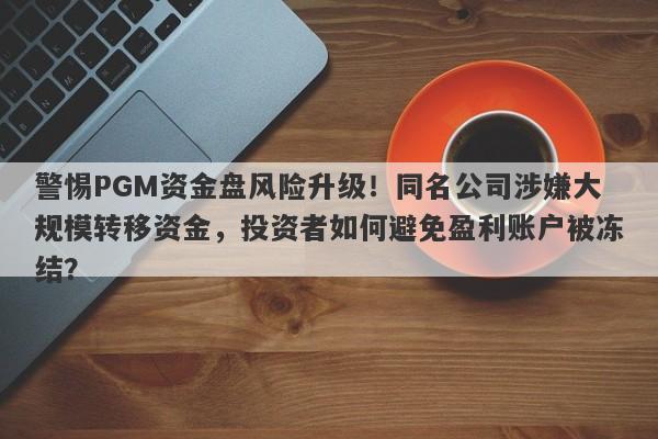 警惕PGM资金盘风险升级！同名公司涉嫌大规模转移资金，投资者如何避免盈利账户被冻结？-第1张图片-要懂汇圈网