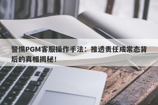 警惕PGM客服操作手法：推透责任成常态背后的真相揭秘！-第1张图片-要懂汇圈网