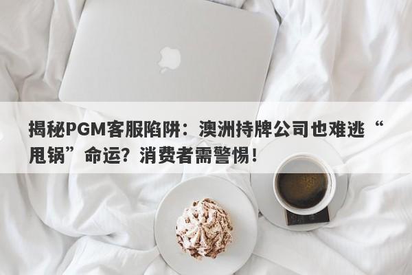 揭秘PGM客服陷阱：澳洲持牌公司也难逃“甩锅”命运？消费者需警惕！-第1张图片-要懂汇圈网