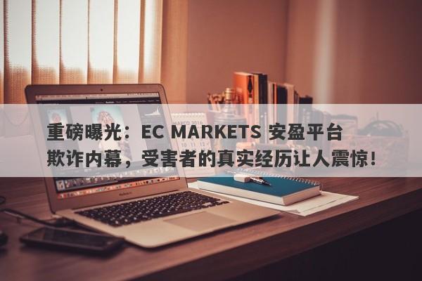 重磅曝光：EC MARKETS 安盈平台欺诈内幕，受害者的真实经历让人震惊！-第1张图片-要懂汇圈网