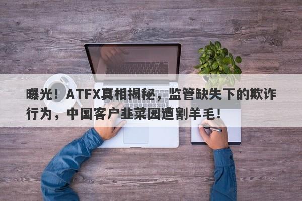 曝光！ATFX真相揭秘，监管缺失下的欺诈行为，中国客户韭菜园遭割羊毛！-第1张图片-要懂汇圈网