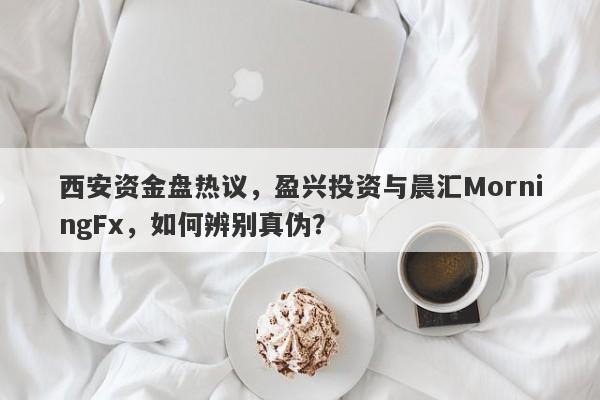 西安资金盘热议，盈兴投资与晨汇MorningFx，如何辨别真伪？-第1张图片-要懂汇圈网