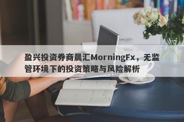 盈兴投资券商晨汇MorningFx，无监管环境下的投资策略与风险解析-第1张图片-要懂汇圈网