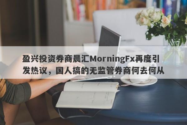 盈兴投资券商晨汇MorningFx再度引发热议，国人搞的无监管券商何去何从-第1张图片-要懂汇圈网