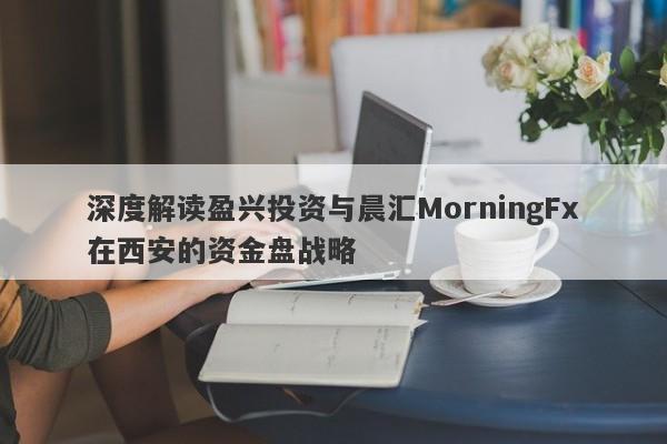 深度解读盈兴投资与晨汇MorningFx在西安的资金盘战略-第1张图片-要懂汇圈网