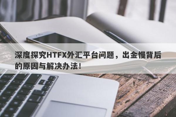 深度探究HTFX外汇平台问题，出金慢背后的原因与解决办法！-第1张图片-要懂汇圈网