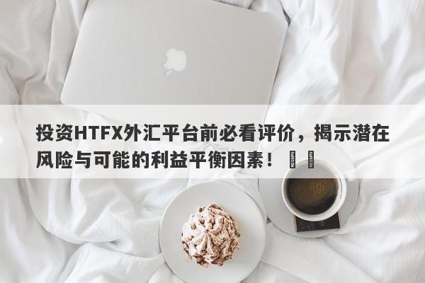 投资HTFX外汇平台前必看评价，揭示潜在风险与可能的利益平衡因素！​​-第1张图片-要懂汇圈网