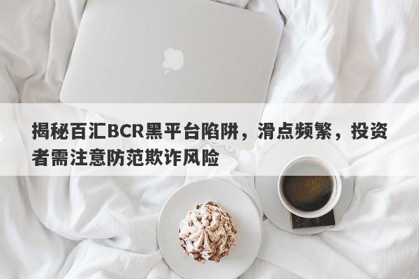 揭秘百汇BCR黑平台陷阱，滑点频繁，投资者需注意防范欺诈风险-第1张图片-要懂汇圈网