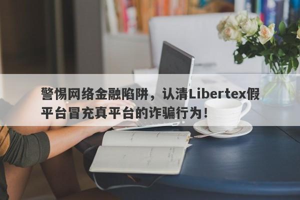 警惕网络金融陷阱，认清Libertex假平台冒充真平台的诈骗行为！-第1张图片-要懂汇圈网