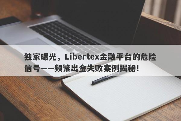 独家曝光，Libertex金融平台的危险信号——频繁出金失败案例揭秘！-第1张图片-要懂汇圈网