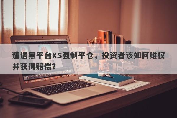 遭遇黑平台XS强制平仓，投资者该如何维权并获得赔偿？-第1张图片-要懂汇圈网