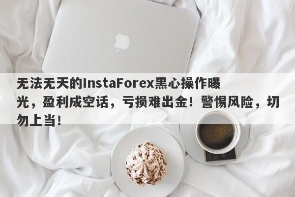 无法无天的InstaForex黑心操作曝光，盈利成空话，亏损难出金！警惕风险，切勿上当！-第1张图片-要懂汇圈网