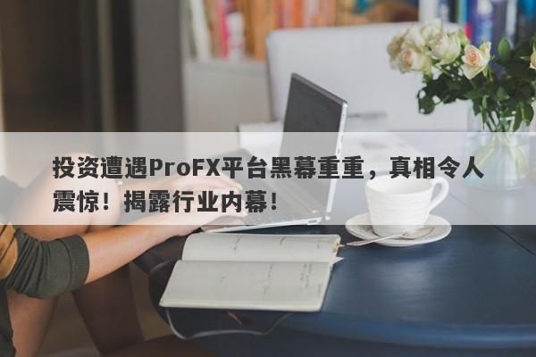 投资遭遇ProFX平台黑幕重重，真相令人震惊！揭露行业内幕！-第1张图片-要懂汇圈网