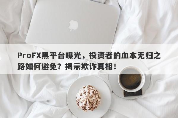 ProFX黑平台曝光，投资者的血本无归之路如何避免？揭示欺诈真相！-第1张图片-要懂汇圈网