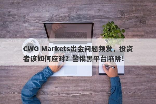 CWG Markets出金问题频发，投资者该如何应对？警惕黑平台陷阱！-第1张图片-要懂汇圈网