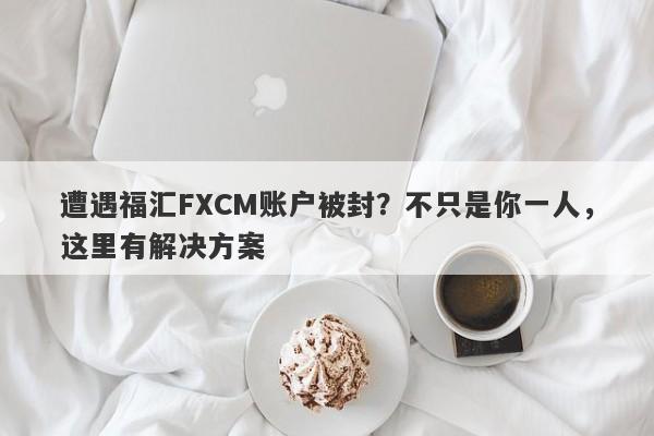 遭遇福汇FXCM账户被封？不只是你一人，这里有解决方案-第1张图片-要懂汇圈网