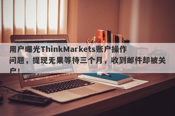 用户曝光ThinkMarkets账户操作问题，提现无果等待三个月，收到邮件却被关户！-第1张图片-要懂汇圈网