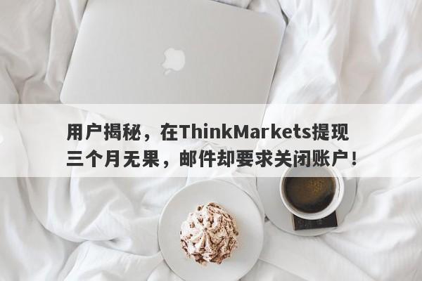 用户揭秘，在ThinkMarkets提现三个月无果，邮件却要求关闭账户！-第1张图片-要懂汇圈网