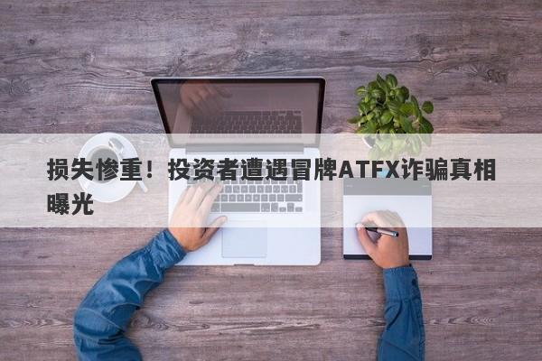 损失惨重！投资者遭遇冒牌ATFX诈骗真相曝光-第1张图片-要懂汇圈网