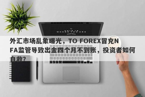 外汇市场乱象曝光，TO FOREX冒充NFA监管导致出金四个月不到账，投资者如何自救？-第1张图片-要懂汇圈网