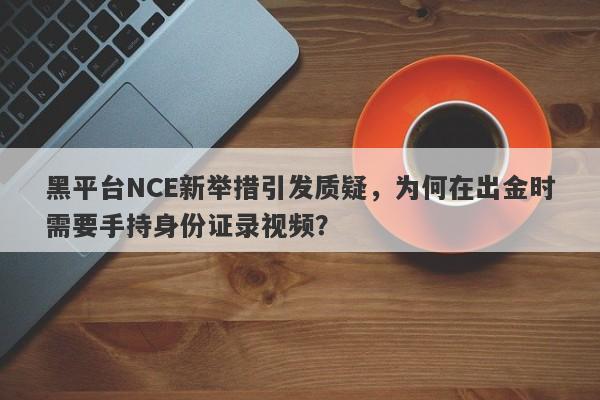 黑平台NCE新举措引发质疑，为何在出金时需要手持身份证录视频？-第1张图片-要懂汇圈网