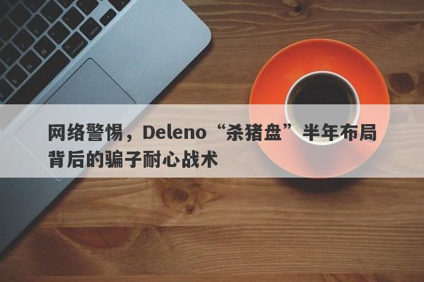 网络警惕，Deleno“杀猪盘”半年布局背后的骗子耐心战术-第1张图片-要懂汇圈网