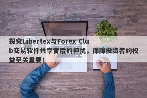 探究Libertex与Forex Club交易软件共享背后的担忧，保障投资者的权益至关重要！-第1张图片-要懂汇圈网