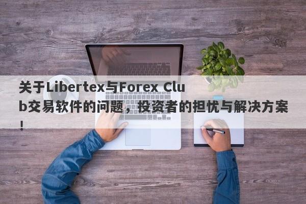 关于Libertex与Forex Club交易软件的问题，投资者的担忧与解决方案！-第1张图片-要懂汇圈网