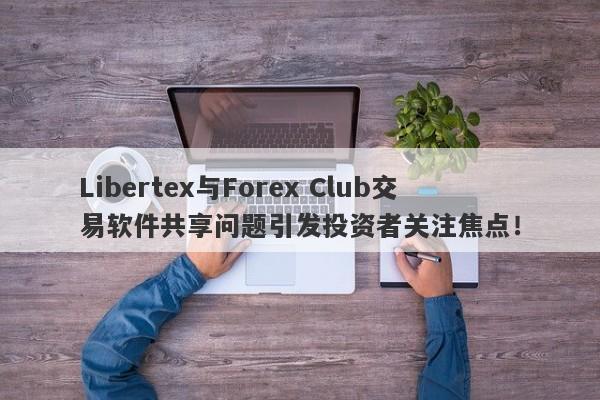 Libertex与Forex Club交易软件共享问题引发投资者关注焦点！-第1张图片-要懂汇圈网