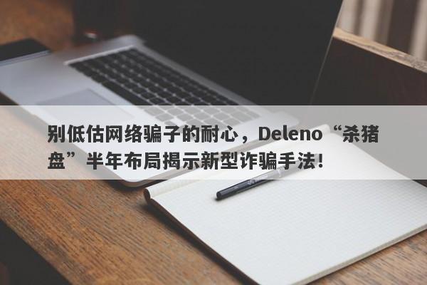 别低估网络骗子的耐心，Deleno“杀猪盘”半年布局揭示新型诈骗手法！-第1张图片-要懂汇圈网