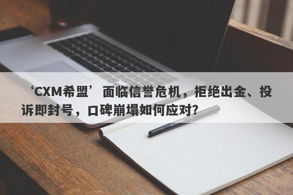 ‘CXM希盟’面临信誉危机，拒绝出金、投诉即封号，口碑崩塌如何应对？-第1张图片-要懂汇圈网