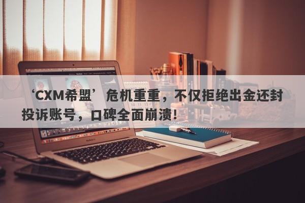 ‘CXM希盟’危机重重，不仅拒绝出金还封投诉账号，口碑全面崩溃！-第1张图片-要懂汇圈网