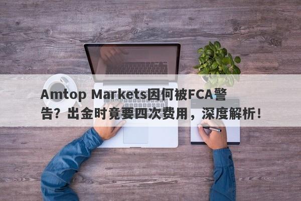 Amtop Markets因何被FCA警告？出金时竟要四次费用，深度解析！-第1张图片-要懂汇圈网