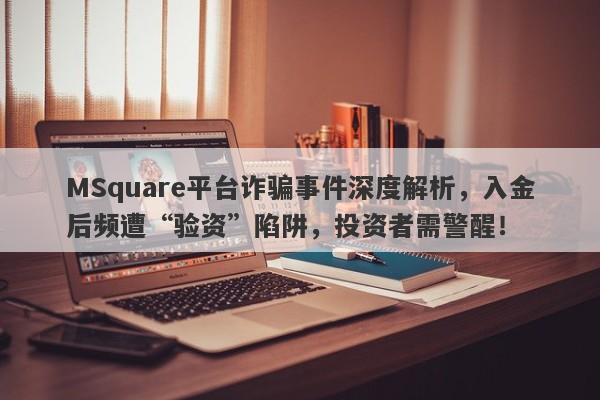 MSquare平台诈骗事件深度解析，入金后频遭“验资”陷阱，投资者需警醒！-第1张图片-要懂汇圈网