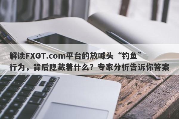 解读FXGT.com平台的放噱头“钓鱼”行为，背后隐藏着什么？专家分析告诉你答案-第1张图片-要懂汇圈网