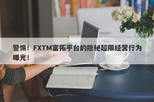 警惕！FXTM富拓平台的隐秘超限经营行为曝光！-第1张图片-要懂汇圈网