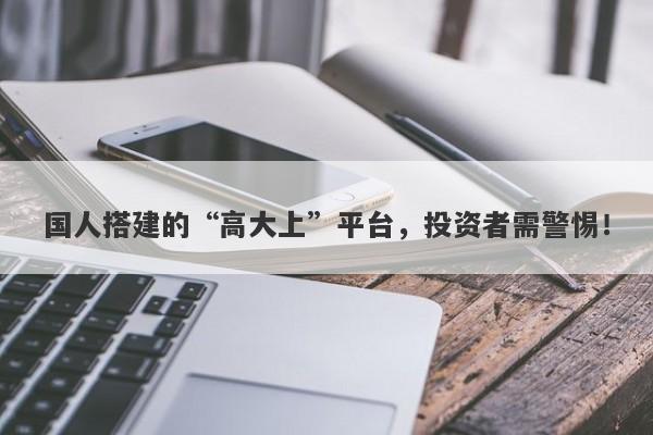 国人搭建的“高大上”平台，投资者需警惕！-第1张图片-要懂汇圈网