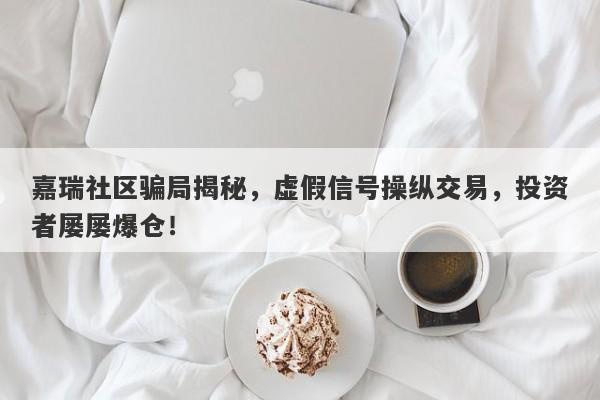 嘉瑞社区骗局揭秘，虚假信号操纵交易，投资者屡屡爆仓！-第1张图片-要懂汇圈网