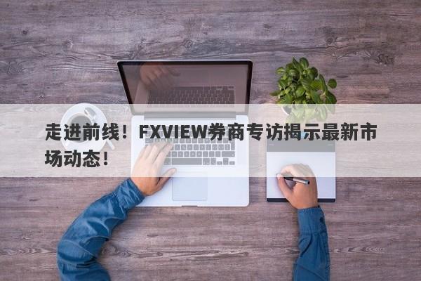 走进前线！FXVIEW券商专访揭示最新市场动态！-第1张图片-要懂汇圈网