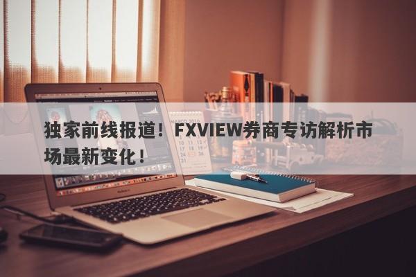 独家前线报道！FXVIEW券商专访解析市场最新变化！-第1张图片-要懂汇圈网