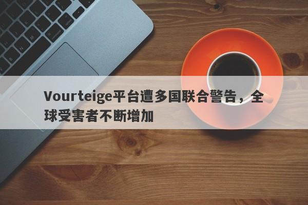 Vourteige平台遭多国联合警告，全球受害者不断增加-第1张图片-要懂汇圈网